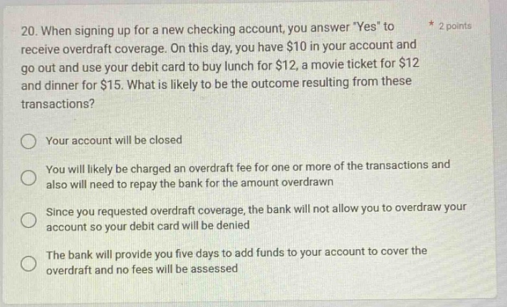 20. when signing up for a new checking account, you answer \yes\ to receive overdraft coverage. on this day, you have $10 in your account and go out and use your debit card to buy lunch for $12, a movie ticket for $12 and dinner for $15. what is likely to be the outcome resulting from these transactions? your account will be closed you will likely be charged an overdraft fee for one or more of the transactions and also will need to repay the bank for the amount overdrawn since you requested overdraft coverage, the bank will not allow you to overdraw your account so your debit card will be denied the bank will provide you five days to add funds to your account to cover the overdraft and no fees will be assessed