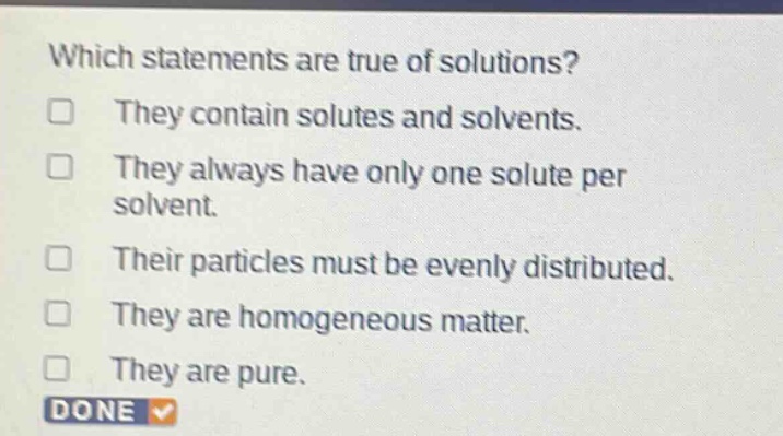 which statements are true of solutions? they contain solutes and solvents. they always have only one solute per solvent. their particles must be evenly distributed. they are homogeneous matter. they are pure. done