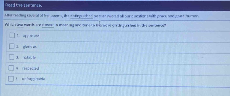 read the sentence. after reading several of her poems, the distinguished poet answered all our questions with grace and good humor. which two words are closest in meaning and tone to the word distinguished in the sentence? 1. approved 2. glorious 3. notable 4. respected 5. unforgettable