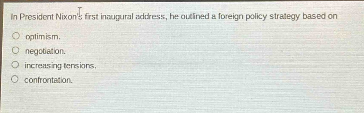 in president nixons first inaugural address, he outlined a foreign policy strategy based on\noptimism.\nnegotiation.\nincreasing tensions.\nconfrontation.