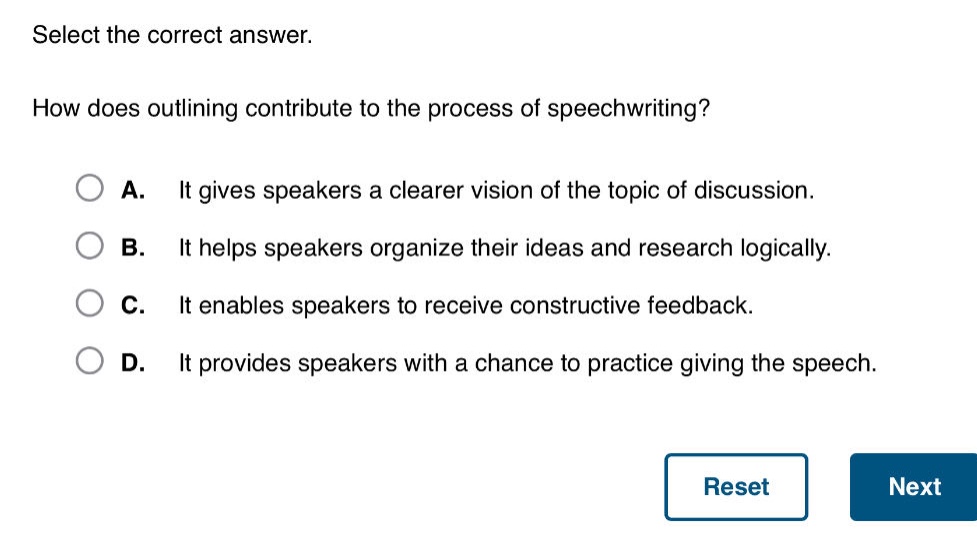 select the correct answer. how does outlining contribute to the process of speechwriting? a. it gives speakers a clearer vision of the topic of discussion. b. it helps speakers organize their ideas and research logically. c. it enables speakers to receive constructive feedback. d. it provides speakers with a chance to practice giving the speech.