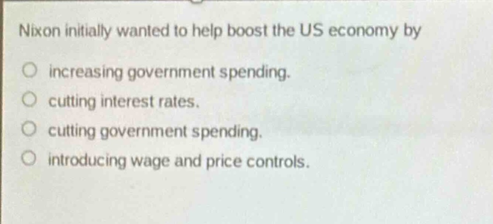 nixon initially wanted to help boost the us economy by increasing government spending. cutting interest rates. cutting government spending. introducing wage and price controls.
