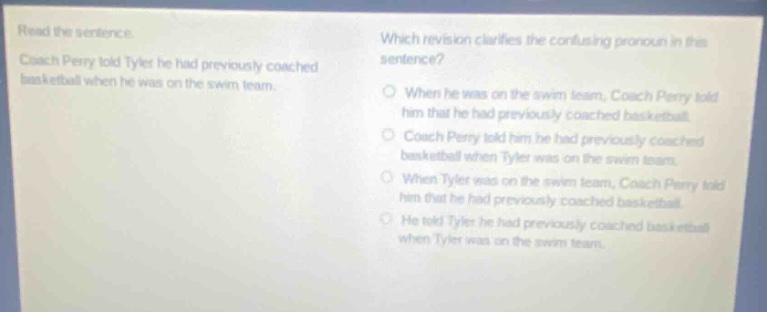 read the sentence. coach perry told tyler he had previously coached basketball when he was on the swim team. which revision clarifies the confusing pronoun in this sentence? when he was on the swim team, coach perry told him that he had previously coached basketball. coach perry told him he had previously coached basketball when tyler was on the swim team. when tyler was on the swim team, coach perry told him that he had previously coached basketball. he told tyler he had previously coached basketball when tyler was on the swim team.