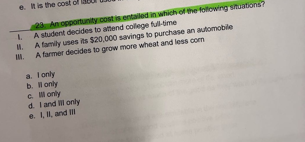 23. an opportunity cost is entailed in which of the following situations? i. a student decides to attend college full - time ii. a family uses its $20,000 savings to purchase an automobile iii. a farmer decides to grow more wheat and less corn a. i only b. ii only c. iii only d. i and iii only e. i, ii, and iii