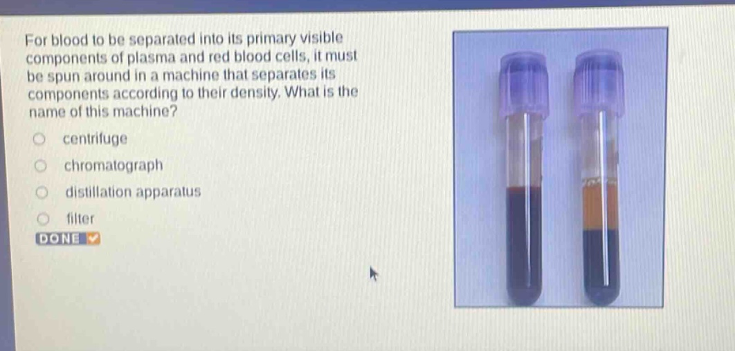 for blood to be separated into its primary visible components of plasma and red blood cells, it must be spun around in a machine that separates its components according to their density. what is the name of this machine?\ncentrifuge\nchromatograph\ndistillation apparatus\nfilter\ndone