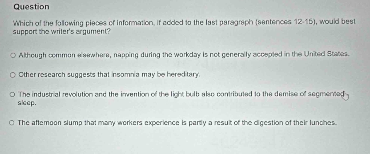 question which of the following pieces of information, if added to the last paragraph (sentences 12-15), would best support the writers argument? o although common elsewhere, napping during the workday is not generally accepted in the united states. o other research suggests that insomnia may be hereditary. o the industrial revolution and the invention of the light bulb also contributed to the demise of segmented sleep. o the afternoon slump that many workers experience is partly a result of the digestion of their lunches.