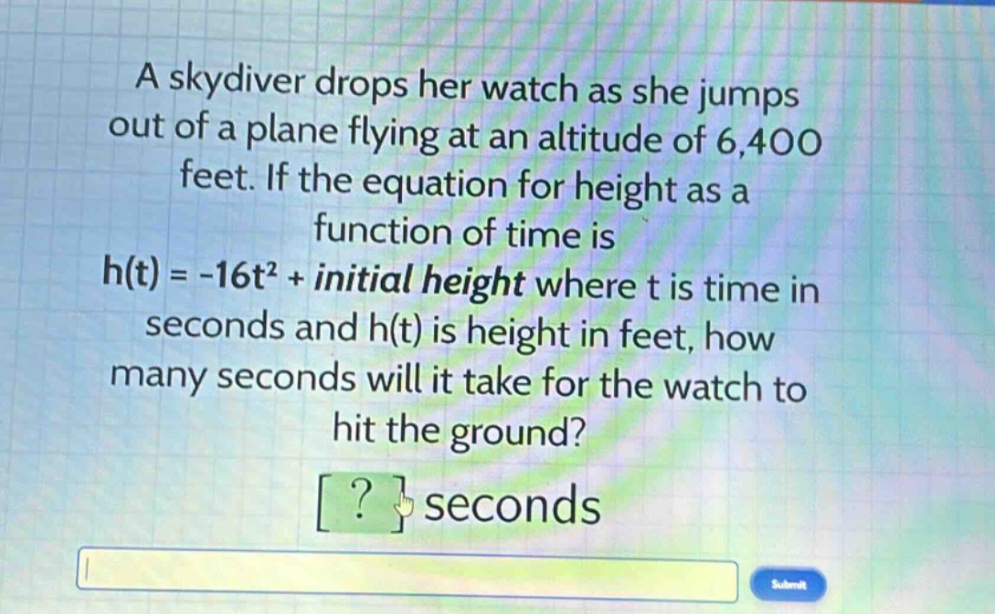 a skydiver drops her watch as she jumps out of a plane flying at an altitude of 6,400 feet. if the equation for height as a function of time is h(t)= -16t² + initial height where t is time in seconds and h(t) is height in feet, how many seconds will it take for the watch to hit the ground? ? seconds