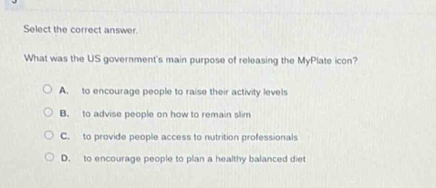 select the correct answer. what was the us governments main purpose of releasing the myplate icon? a. to encourage people to raise their activity levels b. to advise people on how to remain slim c. to provide people access to nutrition professionals d. to encourage people to plan a healthy balanced diet