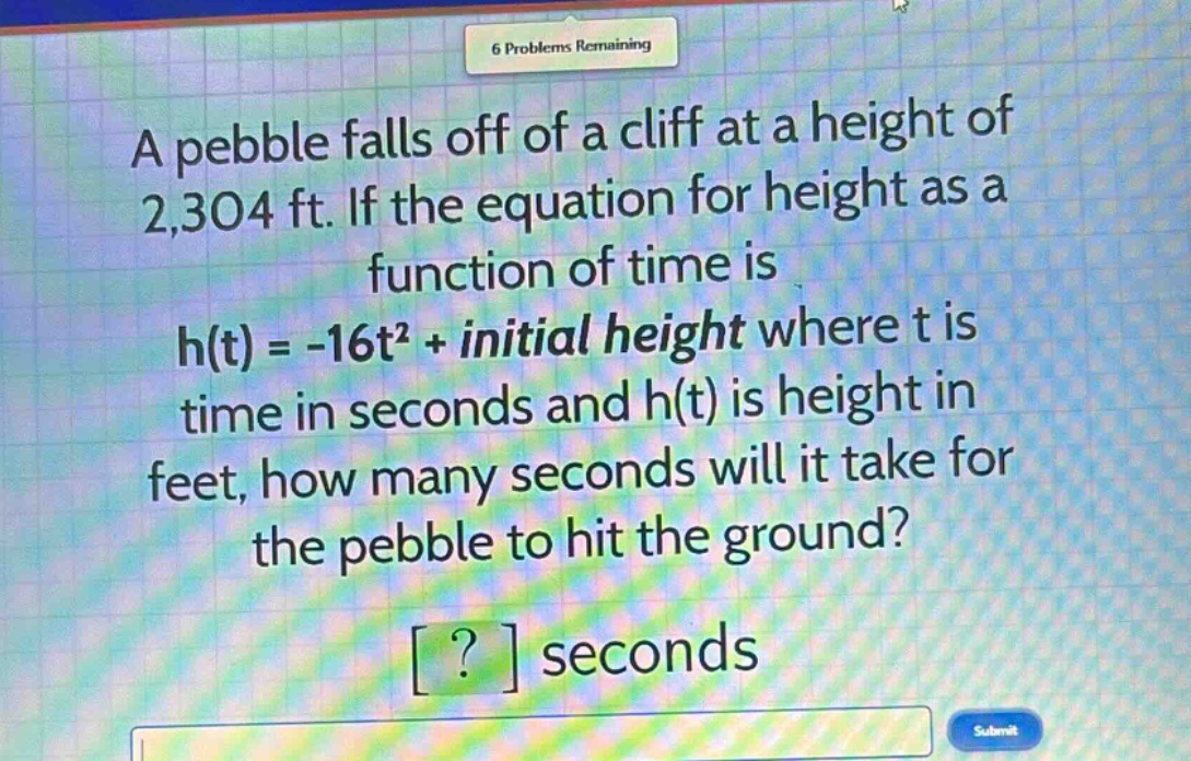 a pebble falls off of a cliff at a height of 2,304 ft. if the equation for height as a function of time is h(t) = -16t² + initial height where t is time in seconds and h(t) is height in feet, how many seconds will it take for the pebble to hit the ground? ? seconds