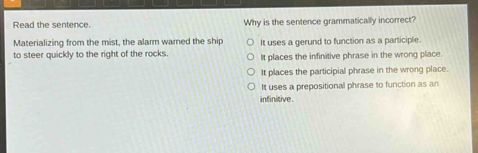 read the sentence. materializing from the mist, the alarm warned the ship to steer quickly to the right of the rocks. why is the sentence grammatically incorrect? it uses a gerund to function as a participle. it places the infinitive phrase in the wrong place. it places the participial phrase in the wrong place. it uses a prepositional phrase to function as an infinitive.