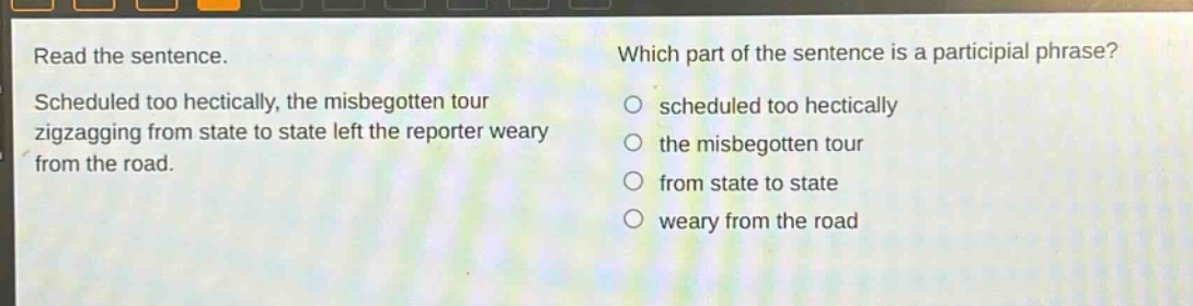read the sentence. scheduled too hectically, the misbegotten tour zigzagging from state to state left the reporter weary from the road. which part of the sentence is a participial phrase? scheduled too hectically the misbegotten tour from state to state weary from the road