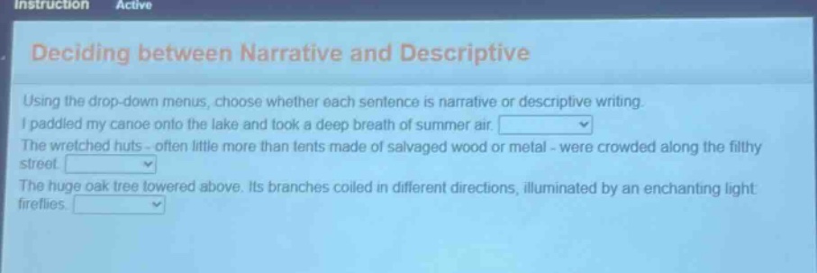 deciding between narrative and descriptive using the drop - down menus, choose whether each sentence is narrative or descriptive writing. i paddled my canoe onto the lake and took a deep breath of summer air. the wretched huts - often little more than tents made of salvaged wood or metal - were crowded along the filthy street. the huge oak tree towered above. its branches coiled in different directions, illuminated by an enchanting light fireflies.