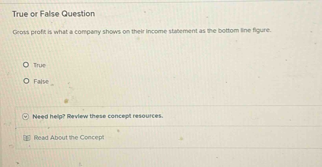 true or false question gross profit is what a company shows on their income statement as the bottom line figure. o true o false need help? review these concept resources. read about the concept