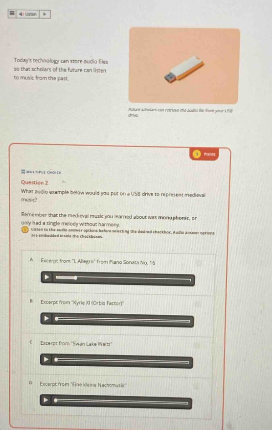 todays technology can store audio files so that scholars of the future can listen to music from the past. future scholars can retrieve the audio file from your usb drive. points multiple choice question 2 what audio example below would you put on a usb drive to represent medieval music? remember that the medieval music you learned about was monophonic, or only had a single melody without harmony. listen to the audio answer options before selecting the desired checkbox. audio answer options are embedded inside the checkboxes. a excerpt from \i. allegro\ from piano sonata no. 16 b excerpt from \kyrie xi (orbis factor)\ c excerpt from \swan lake waltz\ d excerpt from \eine kleine nachtmusik\