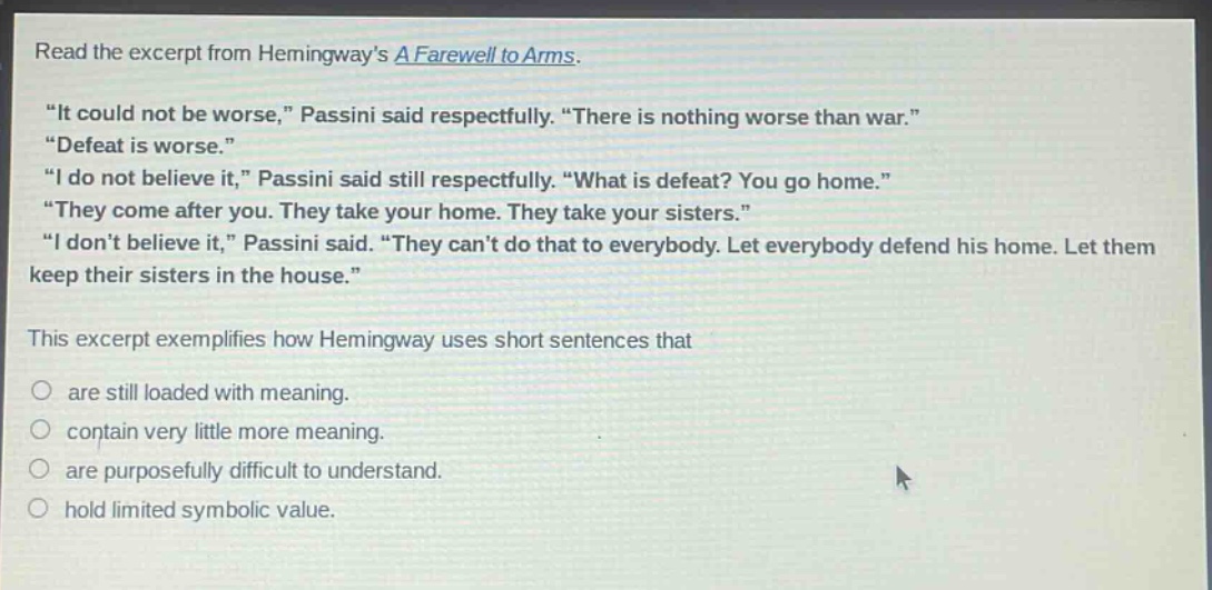 read the excerpt from hemingways a farewell to arms. \it could not be worse,\ passini said respectfully. \there is nothing worse than war.\ \defeat is worse.\ \i do not believe it,\ passini said still respectfully. \what is defeat? you go home.\ \they come after you. they take your home. they take your sisters.\ \i dont believe it,\ passini said. \they cant do that to everybody. let everybody defend his home. let them keep their sisters in the house.\ this excerpt exemplifies how hemingway uses short sentences that are still loaded with meaning. contain very little more meaning. are purposefully difficult to understand. hold limited symbolic value.