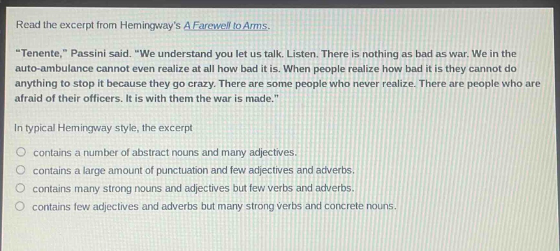 read the excerpt from hemingways a farewell to arms. \tenente,\ passini said. \we understand you let us talk. listen. there is nothing as bad as war. we in the auto - ambulance cannot even realize at all how bad it is. when people realize how bad it is they cannot do anything to stop it because they go crazy. there are some people who never realize. there are people who are afraid of their officers. it is with them the war is made.\ in typical hemingway style, the excerpt contains a number of abstract nouns and many adjectives. contains a large amount of punctuation and few adjectives and adverbs. contains many strong nouns and adjectives but few verbs and adverbs. contains few adjectives and adverbs but many strong verbs and concrete nouns.