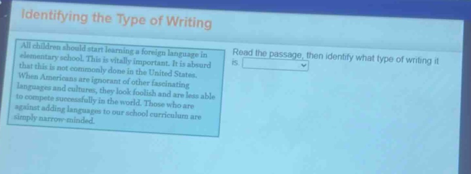 identifying the type of writing\nall children should start learning a foreign language in elementary school. this is vitally important. it is absurd that this is not commonly done in the united states. when americans are ignorant of other fascinating languages and cultures, they look foolish and are less able to compete successfully in the world. those who are against adding languages to our school curriculum are simply narrow - minded.\nread the passage, then identify what type of writing it is.