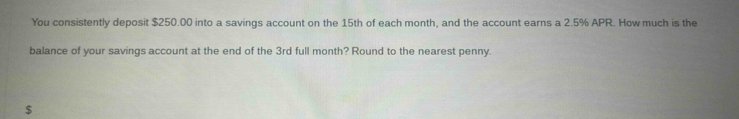 you consistently deposit $250.00 into a savings account on the 15th of each month, and the account earns a 2.5% apr. how much is the balance of your savings account at the end of the 3rd full month? round to the nearest penny.
