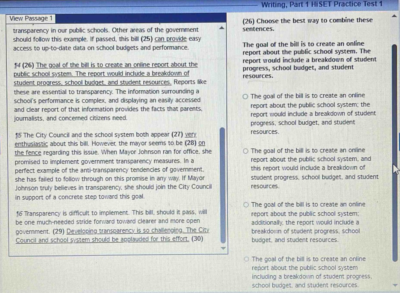 writing, part 1 hiset practice test 1 (26) choose the best way to combine these sentences. the goal of the bill is to create an online report about the public school system. the report would include a breakdown of student progress, school budget, and student resources. view passage 1 transparency in our public schools. other areas of the government should follow this example. if passed, this bill (25) can provide easy access to up - to - date data on school budgets and performance. ¶4 (26) the goal of the bill is to create an online report about the public school system. the report would include a breakdown of student progress, school budget, and student resources. reports like these are essential to transparency. the information surrounding a schools performance is complex, and displaying an easily accessed and clear report of that information provides the facts that parents, journalists, and concerned citizens need. ¶5 the city council and the school system both appear (27) very enthusiastic about this bill. however, the mayor seems to be (28) on the fence regarding this issue. when mayor johnson ran for office, she promised to implement government transparency measures. in a perfect example of the anti - transparency tendencies of government, she has failed to follow through on this promise in any way. if mayor johnson truly believes in transparency, she should join the city council in support of a concrete step toward this goal. ¶6 transparency is difficult to implement. this bill, should it pass, will be one much - needed stride forward toward clearer and more open government. (29) developing transparency is so challenging. the city council and school system should be applauded for this effort. (30) o the goal of the bill is to create an online report about the public school system; the report would include a breakdown of student progress, school budget, and student resources. o the goal of the bill is to create an online report about the public school system, and this report would include a breakdown of student progress, school budget, and student resources. o the goal of the bill is to create an online report about the public school system; additionally, the report would include a breakdown of student progress, school budget, and student resources. o the goal of the bill is to create an online report about the public school system including a breakdown of student progress, school budget, and student resources.