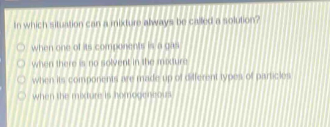 in which situation can a mixture always be called a solution? when one of its components is a gas when there is no solvent in the mixture when its components are made up of different types of particles when the mixture is homogeneous