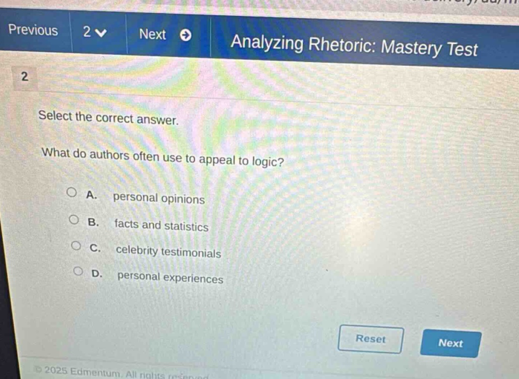 previous 2 next analyzing rhetoric: mastery test 2 select the correct answer. what do authors often use to appeal to logic? a. personal opinions b. facts and statistics c. celebrity testimonials d. personal experiences