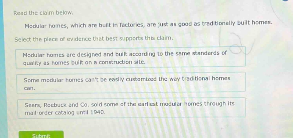 read the claim below. modular homes, which are built in factories, are just as good as traditionally built homes. select the piece of evidence that best supports this claim. modular homes are designed and built according to the same standards of quality as homes built on a construction site. some modular homes cant be easily customized the way traditional homes can. sears, roebuck and co. sold some of the earliest modular homes through its mail - order catalog until 1940.