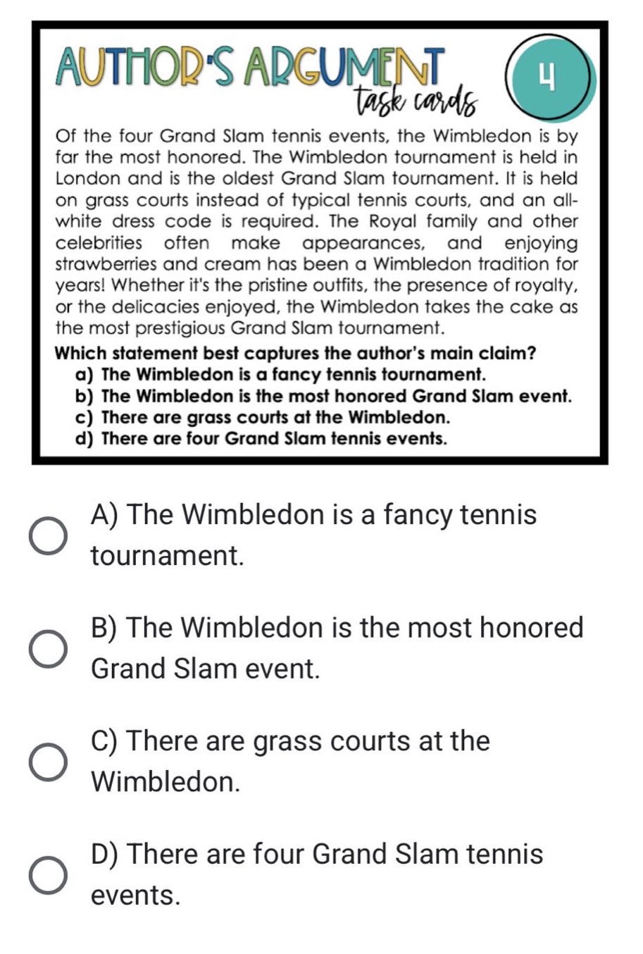 of the four grand slam tennis events, the wimbledon is by far the most honored. the wimbledon tournament is held in london and is the oldest grand slam tournament. it is held on grass courts instead of typical tennis courts, and an all - white dress code is required. the royal family and other celebrities often make appearances, and enjoying strawberries and cream has been a wimbledon tradition for years! whether its the pristine outfits, the presence of royalty, or the delicacies enjoyed, the wimbledon takes the cake as the most prestigious grand slam tournament. which statement best captures the authors main claim? a) the wimbledon is a fancy tennis tournament. b) the wimbledon is the most honored grand slam event. c) there are grass courts at the wimbledon. d) there are four grand slam tennis events. a) the wimbledon is a fancy tennis tournament. b) the wimbledon is the most honored grand slam event. c) there are grass courts at the wimbledon. d) there are four grand slam tennis events.