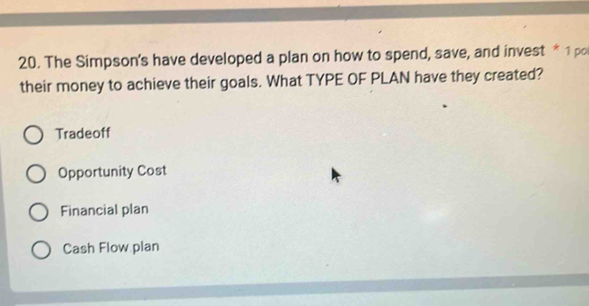 20. the simpsons have developed a plan on how to spend, save, and invest their money to achieve their goals. what type of plan have they created?\ntradeoff\nopportunity cost\nfinancial plan\ncash flow plan