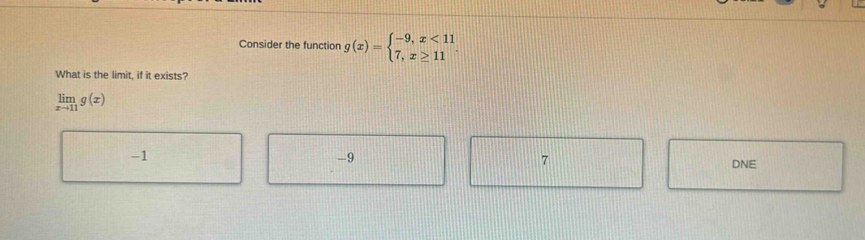 consider the function g(x) = { - 9, x < 11; 7, x >= 11. what is the limit, if it exists? lim(x->11) g(x) - 1 - 9 7 dne