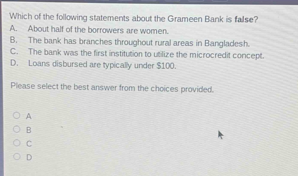 which of the following statements about the grameen bank is false? a. about half of the borrowers are women. b. the bank has branches throughout rural areas in bangladesh. c. the bank was the first institution to utilize the microcredit concept. d. loans disbursed are typically under $100. please select the best answer from the choices provided. a b c d