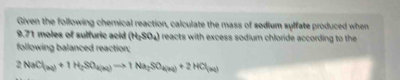 given the following chemical reaction, calculate the mass of sodium sulfate produced when 9.71 moles of sulfuric acid (h₂so₄) reacts with excess sodium chloride according to the following balanced reaction: 2 nacl(aq) + 1 h₂so₄(aq) → 1 na₂so₄(aq) + 2 hcl(aq)