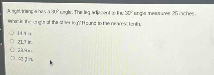 a right triangle has a 30° angle. the leg adjacent to the 30° angle measures 25 inches. what is the length of the other leg? round to the nearest tenth. 14.4 in. 21.7 in. 28.9 in. 43.3 in.