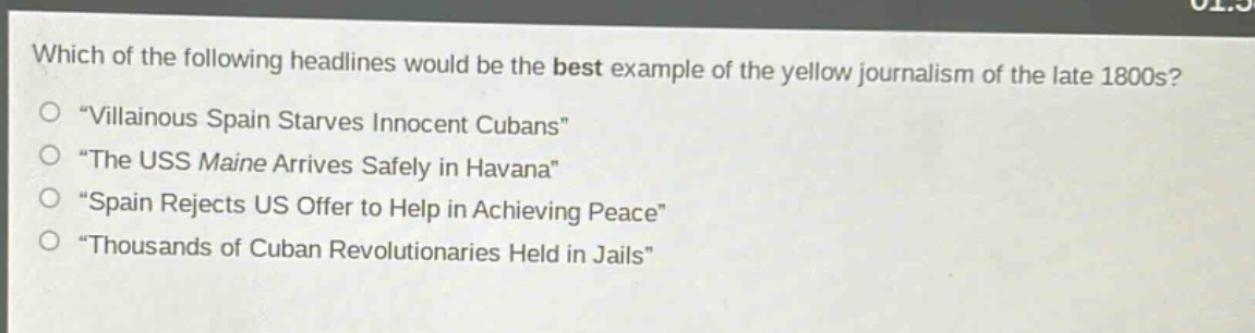 which of the following headlines would be the best example of the yellow journalism of the late 1800s?\n“villainous spain starves innocent cubans”\n“the uss maine arrives safely in havana”\n“spain rejects us offer to help in achieving peace”\n“thousands of cuban revolutionaries held in jails”