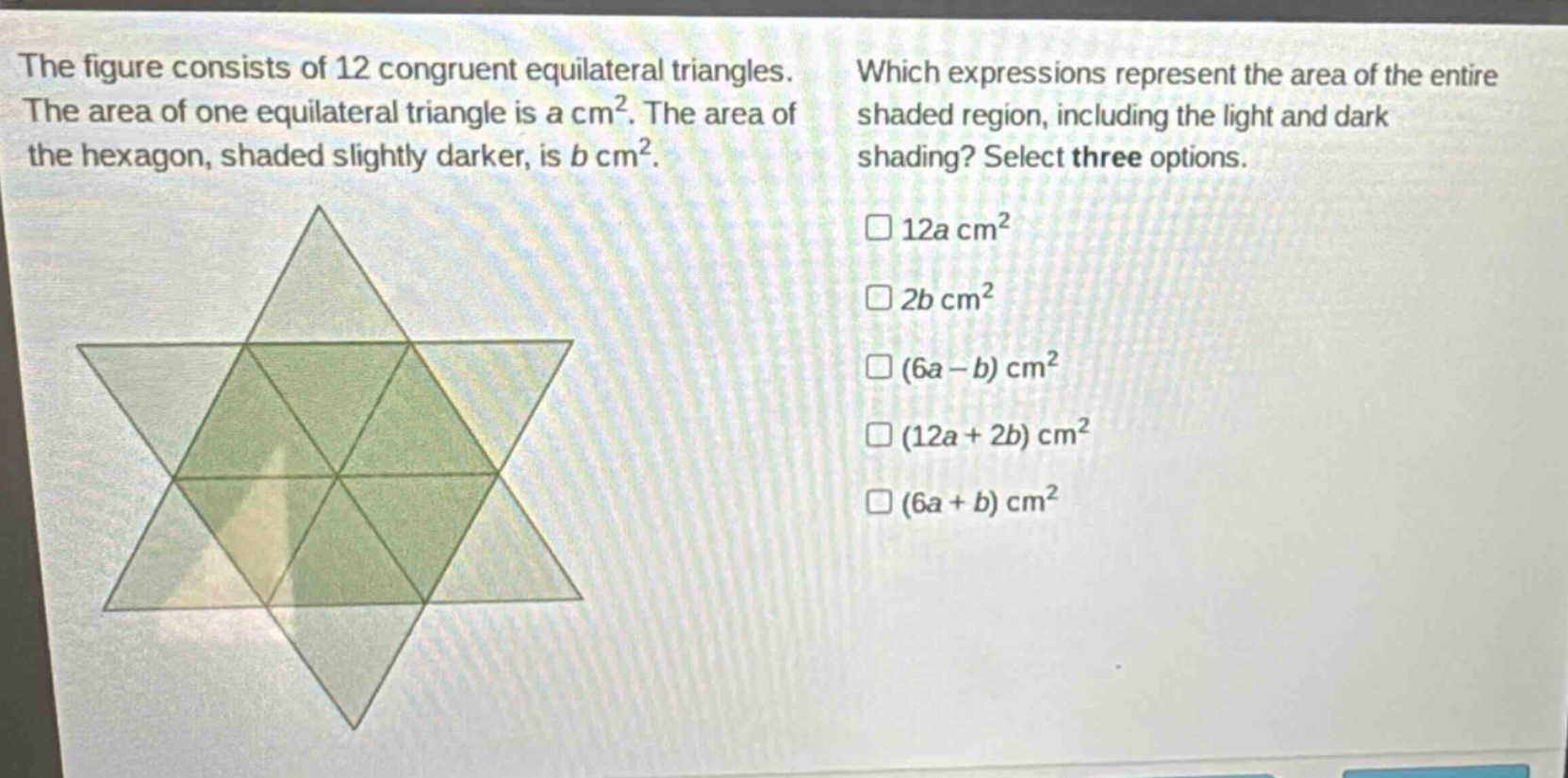 the figure consists of 12 congruent equilateral triangles. the area of one equilateral triangle is a cm². the area of the hexagon, shaded slightly darker, is b cm². which expressions represent the area of the entire shaded region, including the light and dark shading? select three options. 12a cm² 2b cm² (6a - b) cm² (12a + 2b) cm² (6a + b) cm²