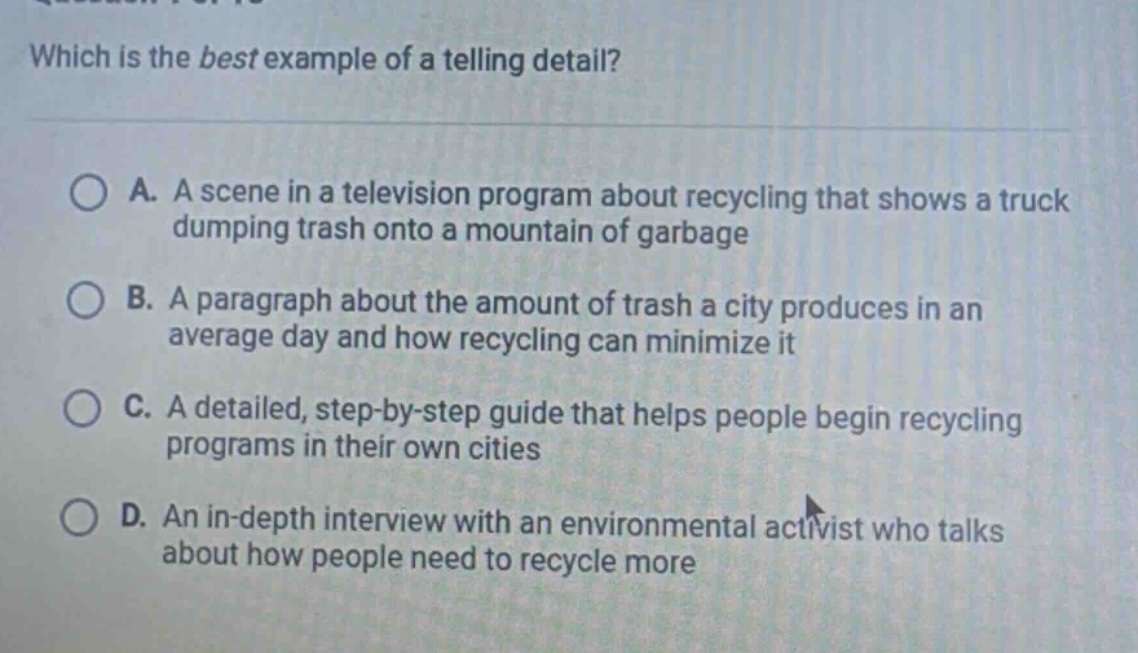 which is the best example of a telling detail?\na. a scene in a television program about recycling that shows a truck dumping trash onto a mountain of garbage\nb. a paragraph about the amount of trash a city produces in an average day and how recycling can minimize it\nc. a detailed, step - by - step guide that helps people begin recycling programs in their own cities\nd. an in - depth interview with an environmental activist who talks about how people need to recycle more