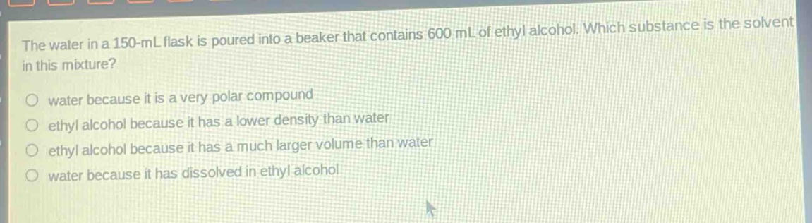 the water in a 150 - ml flask is poured into a beaker that contains 600 ml of ethyl alcohol. which substance is the solvent in this mixture?\nwater because it is a very polar compound\nethyl alcohol because it has a lower density than water\nethyl alcohol because it has a much larger volume than water\nwater because it has dissolved in ethyl alcohol