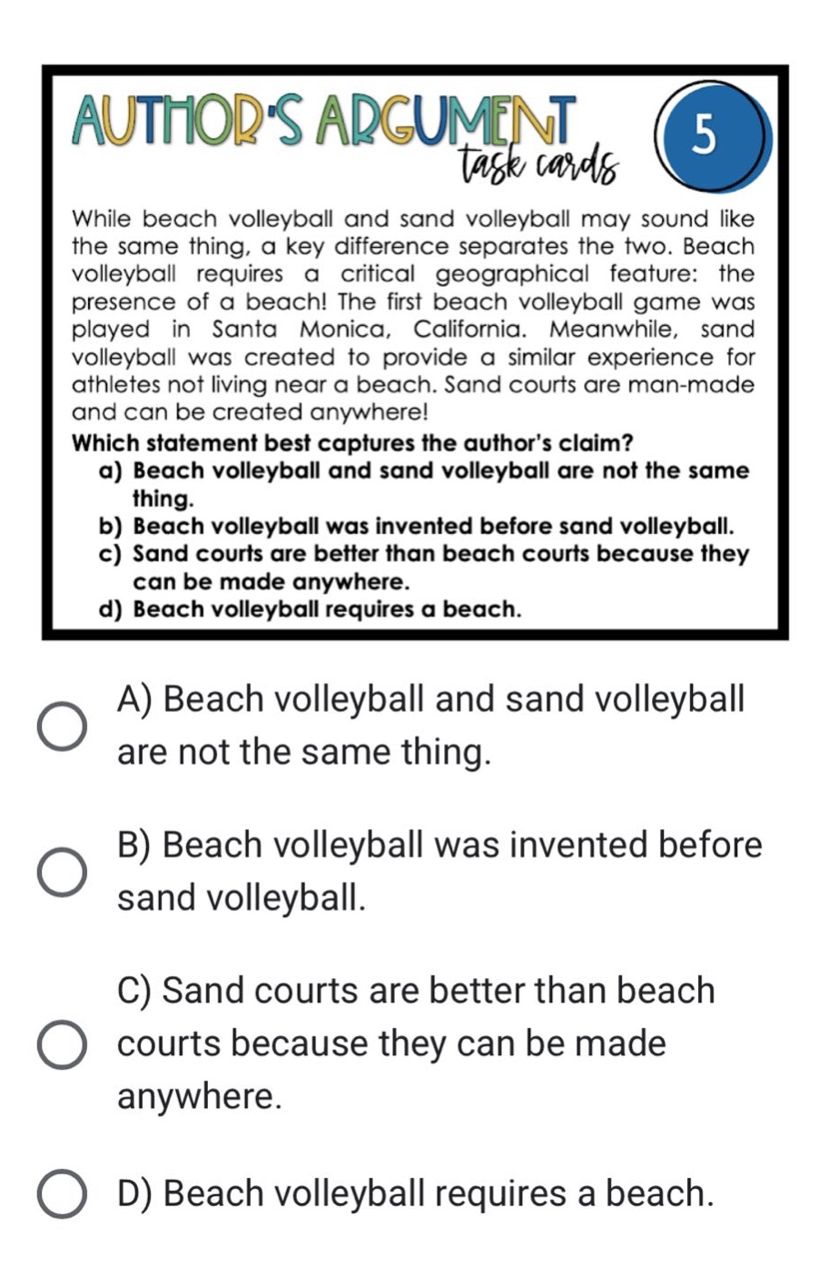 while beach volleyball and sand volleyball may sound like the same thing, a key difference separates the two. beach volleyball requires a critical geographical feature: the presence of a beach! the first beach volleyball game was played in santa monica, california. meanwhile, sand volleyball was created to provide a similar experience for athletes not living near a beach. sand courts are man - made and can be created anywhere! which statement best captures the authors claim? a) beach volleyball and sand volleyball are not the same thing. b) beach volleyball was invented before sand volleyball. c) sand courts are better than beach courts because they can be made anywhere. d) beach volleyball requires a beach. a) beach volleyball and sand volleyball are not the same thing. b) beach volleyball was invented before sand volleyball. c) sand courts are better than beach courts because they can be made anywhere. d) beach volleyball requires a beach.