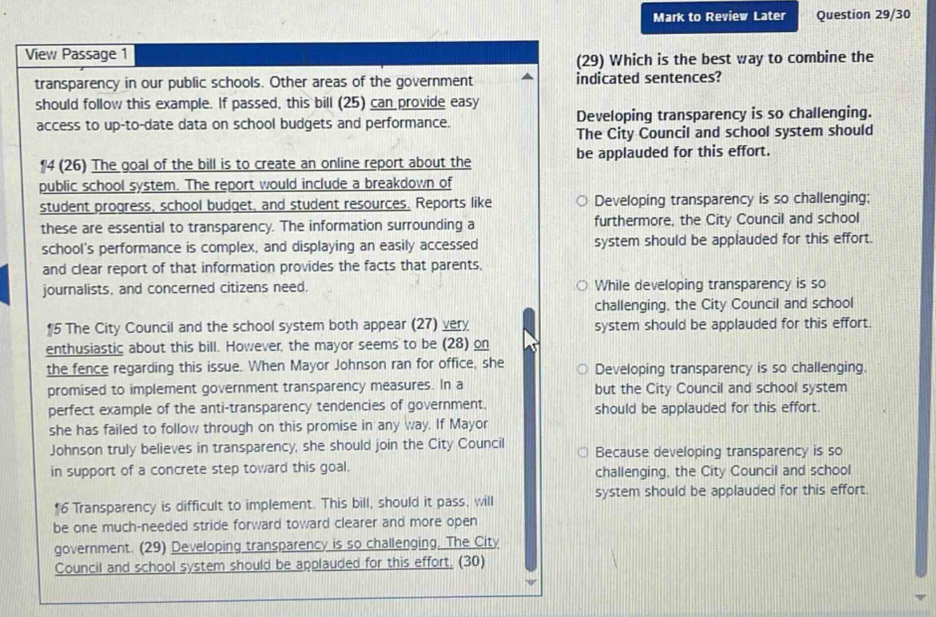 view passage 1 transparency in our public schools. other areas of the government should follow this example. if passed, this bill (25) can provide easy access to up - to - date data on school budgets and performance. ¶4 (26) the goal of the bill is to create an online report about the public school system. the report would include a breakdown of student progress, school budget, and student resources. reports like these are essential to transparency. the information surrounding a schools performance is complex, and displaying an easily accessed and clear report of that information provides the facts that parents, journalists, and concerned citizens need. ¶5 the city council and the school system both appear (27) very enthusiastic about this bill. however, the mayor seems to be (28) on the fence regarding this issue. when mayor johnson ran for office, she promised to implement government transparency measures. in a perfect example of the anti - transparency tendencies of government, she has failed to follow through on this promise in any way. if mayor johnson truly believes in transparency, she should join the city council in support of a concrete step toward this goal. ¶6 transparency is difficult to implement. this bill, should it pass, will be one much - needed stride forward toward clearer and more open government. (29) developing transparency is so challenging. the city council and school system should be applauded for this effort. (30) (29) which is the best way to combine the indicated sentences? developing transparency is so challenging. the city council and school system should be applauded for this effort. developing transparency is so challenging; furthermore, the city council and school system should be applauded for this effort. while developing transparency is so challenging, the city council and school system should be applauded for this effort. developing transparency is so challenging, but the city council and school system should be applauded for this effort. because developing transparency is so challenging, the city council and school system should be applauded for this effort.