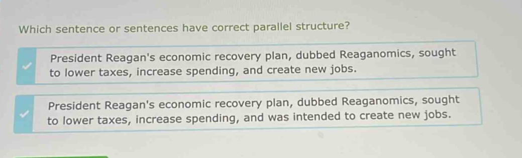 which sentence or sentences have correct parallel structure? president reagans economic recovery plan, dubbed reaganomics, sought to lower taxes, increase spending, and create new jobs. president reagans economic recovery plan, dubbed reaganomics, sought to lower taxes, increase spending, and was intended to create new jobs.