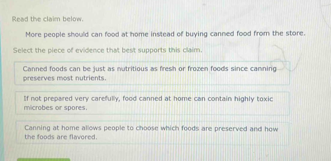 read the claim below. more people should can food at home instead of buying canned food from the store. select the piece of evidence that best supports this claim. canned foods can be just as nutritious as fresh or frozen foods since canning preserves most nutrients. if not prepared very carefully, food canned at home can contain highly toxic microbes or spores. canning at home allows people to choose which foods are preserved and how the foods are flavored.