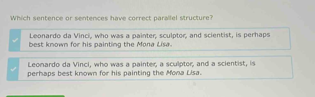 which sentence or sentences have correct parallel structure? leonardo da vinci, who was a painter, sculptor, and scientist, is perhaps best known for his painting the mona lisa. leonardo da vinci, who was a painter, a sculptor, and a scientist, is perhaps best known for his painting the mona lisa.