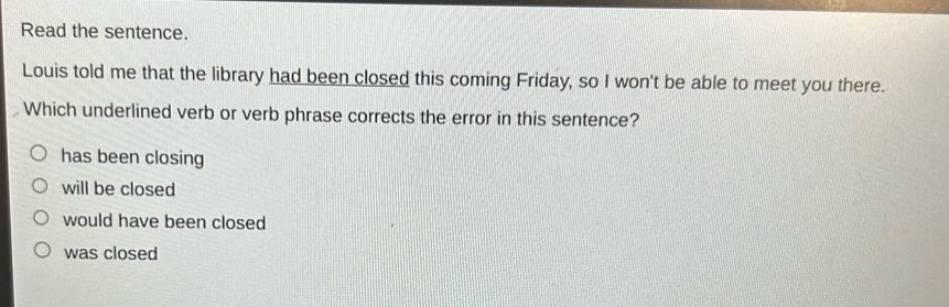 read the sentence. louis told me that the library had been closed this coming friday, so i wont be able to meet you there. which underlined verb or verb phrase corrects the error in this sentence? has been closing will be closed would have been closed was closed