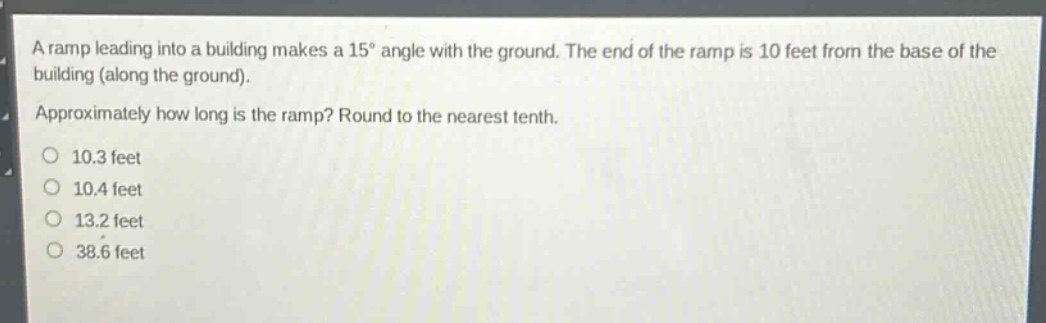 a ramp leading into a building makes a 15° angle with the ground. the end of the ramp is 10 feet from the base of the building (along the ground). approximately how long is the ramp? round to the nearest tenth. 10.3 feet 10.4 feet 13.2 feet 38.6 feet