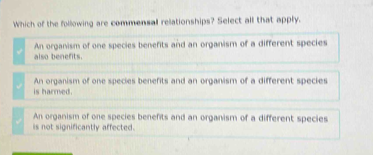 which of the following are commensal relationships? select all that apply. an organism of one species benefits and an organism of a different species also benefits. an organism of one species benefits and an organism of a different species is harmed. an organism of one species benefits and an organism of a different species is not significantly affected.