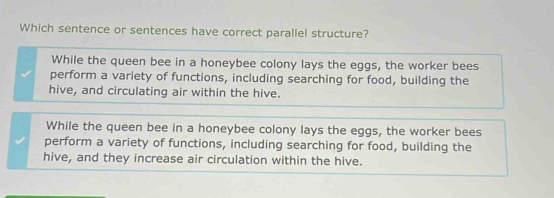 which sentence or sentences have correct parallel structure? while the queen bee in a honeybee colony lays the eggs, the worker bees perform a variety of functions, including searching for food, building the hive, and circulating air within the hive. while the queen bee in a honeybee colony lays the eggs, the worker bees perform a variety of functions, including searching for food, building the hive, and they increase air circulation within the hive.