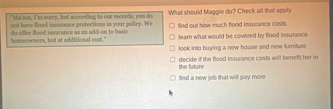 maam, im sorry, but according to our records, you do not have flood insurance protections in your policy. we do offer flood insurance as an add - on to basic homeowners, but at additional cost. what should maggie do? check all that apply. find out how much flood insurance costs learn what would be covered by flood insurance look into buying a new house and new furniture decide if the flood insurance costs will benefit her in the future find a new job that will pay more
