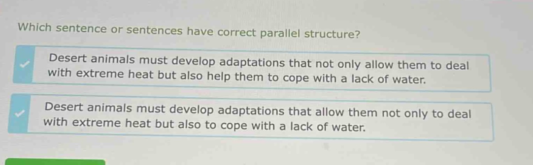 which sentence or sentences have correct parallel structure? desert animals must develop adaptations that not only allow them to deal with extreme heat but also help them to cope with a lack of water. desert animals must develop adaptations that allow them not only to deal with extreme heat but also to cope with a lack of water.