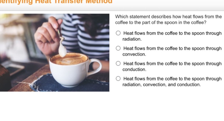 identifying heat transfer method which statement describes how heat flows from the coffee to the part of the spoon in the coffee? heat flows from the coffee to the spoon through radiation. heat flows from the coffee to the spoon through convection. heat flows from the coffee to the spoon through conduction. heat flows from the coffee to the spoon through radiation, convection, and conduction.