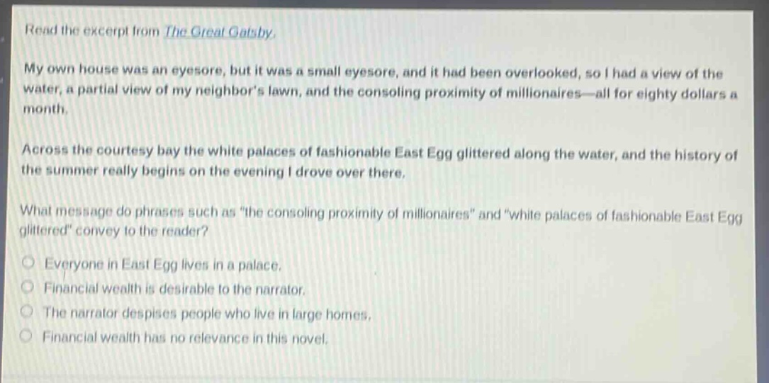 read the excerpt from the great gatsby. my own house was an eyesore, but it was a small eyesore, and it had been overlooked, so i had a view of the water, a partial view of my neighbors lawn, and the consoling proximity of millionaires—all for eighty dollars a month. across the courtesy bay the white palaces of fashionable east egg glittered along the water, and the history of the summer really begins on the evening i drove over there. what message do phrases such as “the consoling proximity of millionaires” and “white palaces of fashionable east egg glittered” convey to the reader? everyone in east egg lives in a palace. financial wealth is desirable to the narrator. the narrator despises people who live in large homes. financial wealth has no relevance in this novel.