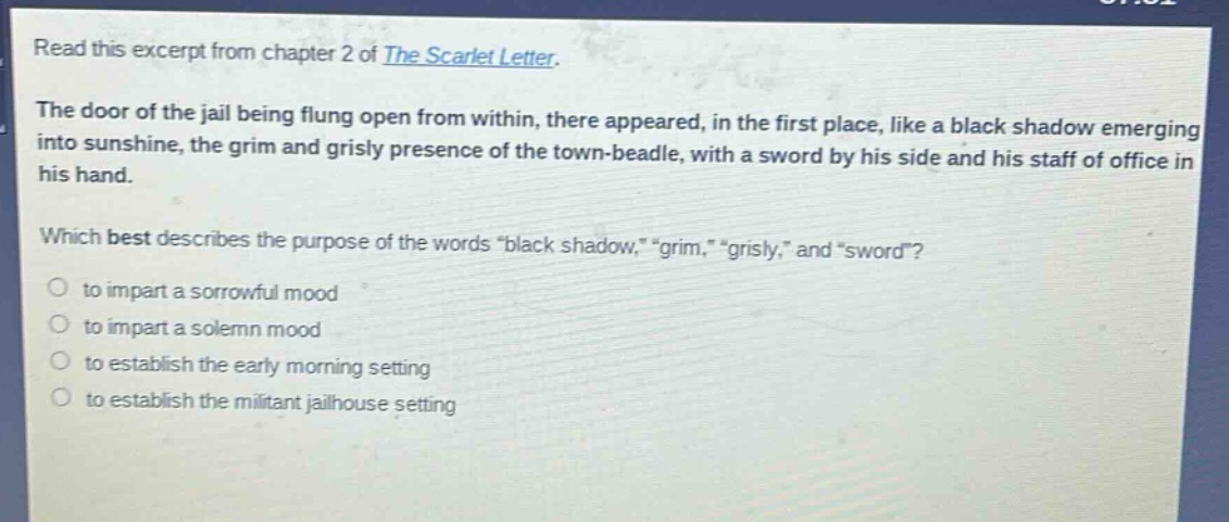 read this excerpt from chapter 2 of the scarlet letter. the door of the jail being flung open from within, there appeared, in the first place, like a black shadow emerging into sunshine, the grim and grisly presence of the town - beadle, with a sword by his side and his staff of office in his hand. which best describes the purpose of the words “black shadow,” “grim,” “grisly,” and “sword”? to impart a sorrowful mood to impart a solemn mood to establish the early morning setting to establish the militant jailhouse setting